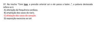 37. No trecho “Com isso, a pressão arterial cai e ele passa a bater...”, a palavra destacada
refere-se à
A) alteração da frequência cardíaca.
B) ampliação dos vasos do nariz.
C) dilatação dos vasos do coração.
D) exposição excessiva ao sol.
 