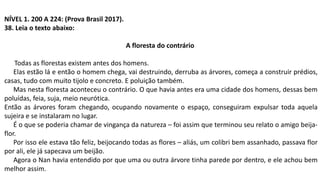 NÍVEL 1. 200 A 224: (Prova Brasil 2017).
38. Leia o texto abaixo:
A floresta do contrário
Todas as florestas existem antes dos homens.
Elas estão lá e então o homem chega, vai destruindo, derruba as árvores, começa a construir prédios,
casas, tudo com muito tijolo e concreto. E poluição também.
Mas nesta floresta aconteceu o contrário. O que havia antes era uma cidade dos homens, dessas bem
poluídas, feia, suja, meio neurótica.
Então as árvores foram chegando, ocupando novamente o espaço, conseguiram expulsar toda aquela
sujeira e se instalaram no lugar.
É o que se poderia chamar de vingança da natureza – foi assim que terminou seu relato o amigo beija-
flor.
Por isso ele estava tão feliz, beijocando todas as flores – aliás, um colibri bem assanhado, passava flor
por ali, ele já sapecava um beijão.
Agora o Nan havia entendido por que uma ou outra árvore tinha parede por dentro, e ele achou bem
melhor assim.
 