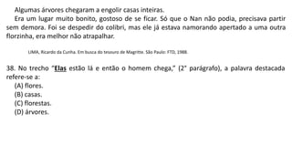 Algumas árvores chegaram a engolir casas inteiras.
Era um lugar muito bonito, gostoso de se ficar. Só que o Nan não podia, precisava partir
sem demora. Foi se despedir do colibri, mas ele já estava namorando apertado a uma outra
florzinha, era melhor não atrapalhar.
LIMA, Ricardo da Cunha. Em busca do tesouro de Magritte. São Paulo: FTD, 1988.
38. No trecho “Elas estão lá e então o homem chega,” (2° parágrafo), a palavra destacada
refere-se a:
(A) flores.
(B) casas.
(C) florestas.
(D) árvores.
 