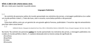 NÍVEL 5.300 A 324: (PROVA BRASIL 2019).
39. Leia o texto para responder à questão abaixo:
Linguagem Publicitária
[...]
Ao contrário do panorama caótico do mundo apresentado nos noticiários dos jornais, a mensagem publicitária cria e exibe
um mundo perfeito e ideal [...] Tudo são luzes, calor e encanto, numa beleza perfeita e não perecível.
[...]
Como bem definiu certa vez um gerente de uma grande agência francesa, publicidade é “encontrar algo de extraordinário
para falar sobre coisas banais”.
[...]
CARVALHO, Nelly de. A linguagem da sedução.São Paulo: Ática, 1996.In: CEREJA,William Roberto e MAGALHÃES, Thereza. Português Linguagens. São Paulo: Atual, 2006.
No trecho “Ao contrário do panorama caótico do mundo apresentado nos noticiários dos jornais, a mensagem publicitária cria
e exibe um mundo perfeito e ideal [...]”, a palavra destacada está no mesmo campo de significado de
(A) confuso.
(B) perfeito.
(C) ideal.
(D) encanto.
 