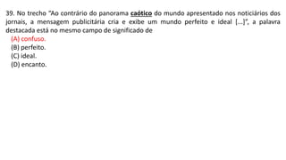 39. No trecho “Ao contrário do panorama caótico do mundo apresentado nos noticiários dos
jornais, a mensagem publicitária cria e exibe um mundo perfeito e ideal [...]”, a palavra
destacada está no mesmo campo de significado de
(A) confuso.
(B) perfeito.
(C) ideal.
(D) encanto.
 