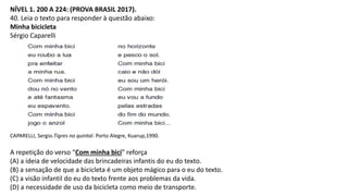 NÍVEL 1. 200 A 224: (PROVA BRASIL 2017).
40. Leia o texto para responder à questão abaixo:
Minha bicicleta
Sérgio Caparelli
CAPARELLI, Sergio.Tigres no quintal. Porto Alegre, Kuarup,1990.
A repetição do verso “Com minha bici” reforça
(A) a ideia de velocidade das brincadeiras infantis do eu do texto.
(B) a sensação de que a bicicleta é um objeto mágico para o eu do texto.
(C) a visão infantil do eu do texto frente aos problemas da vida.
(D) a necessidade de uso da bicicleta como meio de transporte.
 