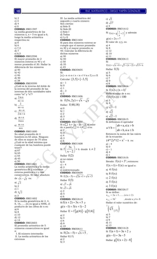RAZ. MATEMÁTICO – DIEGO YAIPÉN GONZALES10
b) 2
c) 3
d) 4
e) 0
CODIGO: RM31597
La media geométrica de los
números x, x + 5 es igual a 6;
luego la media aritmética
respectiva es:
a) 8
b) 6
c) 7,5
d) 7
e) 6,5
CODIGO: RM32598
El mayor promedio de 2
números enteros es 40 y el
menor promedio el 30. Hallar la
diferencia de los números
a) 40
b) 42
c) 46
d) 50
e) 38
CODIGO: RM30599
¿Cuál es la inversa del doble de
la inversa del promedio de las
inversas de dos cantidades tales
como “m” y “n”?
a) 2m n
m n
b) 2
m n
c) m n
2m n


d) m n
4mn

e) m n
mn

CODIGO: RM31600
Su edad promedio de 4
hombres es 65 años. Ninguno
de ellos es mayor de 70 años
¿Cuál es la edad mínima que
cualquier de los hombres puede
tener?
a) 67
b) 65
c) 54
d) 45
e) 50
CODIGO: RM31601
La media aritmética y la media
geométrica de 2 números
enteros positivos x é y son
consecutivos. El valor absoluto
de x y es:
a) 2
b) 2
c) 1
d) 3 2
e) 3
CODIGO: RM31602
Si la media geométrica de 2, 4,
8, 16,……2n es igual a 4096, el
producto de las cifras de n es:
a) 6
b) 8
c) 10
d) 12
e) 14
CODIGO: RM32603
El promedio aritmético de 5
números consecutivos es igual
a:
I. El número intermedio
II. La media aritmética de los
extremos
III. La media aritmética del
segundo y cuarto número
Son ciertas:
a) Solo II
b) Solo III
c) Solo I
d) Todas
e) I y II
CODIGO: RM31604
Si para dos números enteros se
cumple que el menor promedio
es 30 y el mayor promedio es
40. Calcular la diferencia de
dichos números
a) 30
b) 40
c) 50
d) 35
e) 45
CODIGO: RM30605
Si:
[x] n n x n 1 n ;x        
Calcular: [3,5] [ 3,5] 
a) – 1
b) 0
c) 1
d) – 3
e) 5
CODIGO: RM31606
Si f(3x,2y) x y 
Hallar: f(48,18)
a) 0
b) 1
c) 2
d) 3
e) 4
CODIGO: RM31607
Si a b = 3a – 2b + 3, el valor
de x para x 4 = 4 x es:
a) 2
b) 5
c) 4
d) 3
e) 6
CODIGO: RM31608
Si
3x
f x
x 2
 
 
 
donde x 2
Hallar f(2)
a) no existe
b) 0
c) – 4
d) 2
e) indeterminado
CODIGO: RM30609
Si f(2x 5) 2x 1 x 5    
Hallar f(3)
a) 7 8
b) 3 6
c) 3
d) 5
e) 6
CODIGO: RM32610
Si f(x 2) 3x 5   y
g(x 1) 3(x 1) 2   
Hallar    E f g(4) g f(4) 
a) 2
b) 4
c) 6
d) 8
e) 10
CODIGO: RM30611
Si F(2x 5) x 5   ,
Hallar F(17)
a) 2
b) 3
c) 5
d) 17
e) 4
CODIGO: RM31612
Si 1
f (x) g 2
x
 
  
 
y además
g(x) 2x 7 
El valor de f(2) es:
a) 4
b) 8
c) 12
d) 10
e) 11
CODIGO: RM30613
Si
f (x) x 6 5 (x 2) 13 x      
Hallar f(3)
a) 5
b) 6
c) 7
d) 9
e) 8
CODIGO: RM32614
Si
2
f(x) (x 1) 
Halla el valor de x en:
f(f (f(x))) 100
a) 3
b) 4
c) 3 1
d) 2
e) 2 1
CODIGO: RM32615
Si definimos el operador
ab a,sia b
a b
ab b,sia b
 
  
 
Entonces la suma de las raíces
de la ecuación
2
(4*2)*12 x x  es:
a) – 4
b) 0
c) – 1
d) 4
e) 1
CODIGO: RM31616
Siendo:
x
f(x) 3 ; entonces:
f(x 1) f (x)  es igual a:
a) 4 f(x)
b) 8 f (x)
c) 2 f(x)
d) 5 f(x)
e) 3 f (x)
CODIGO: RM32617
Si se define:
( b )
3
( b )
a 2a 3........(si a 2)
a 3b , donde a y b
  
 
Hallar el valor numérico de:
  
2
3
5
3
a) 5
b) 7
c) 9
d) 11
e) 13
CODIGO: RM31618
Si f(a 1) 3a 2   y
g(a 1) 3a 5  
Hallar  g f(x 2) 8 
 