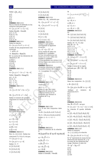 RAZ. MATEMÁTICO – DIEGO YAIPÉN GONZALES4
Hallar  2 1n R o R
a) 2
b) 3
c) 4
d) 5
e) 6
CODIGO: RM31310
Sea la relación R definida en los
números naturales por:
 2
R (x,y) N / x 3y 12   
Hallar Ran(R) – Dom(R)
a) {1, 2, 4}
b) {6, 9, 12}
c) {2, 4}
d) {3, 4}
e) {3, 6, 9}
CODIGO: RM31311
Dada la relación
 R (x, y) x / y 6 x    
Cuáles de las proposiciones son
correctas
I. n( ) 6
II. Dom( ) Ran( ) 
III. La suma de los elementos de
Dom( ) es 20
a) Sólo I
b) Sólo II
c) I y II
d) I y III
e) Todas
CODIGO: RM31312
Sea
 2 2
R (x,y) / x 2x y 4y 4    
Hallar Dom( ) Rang( ) 
a) [ – 2, 2]
b) [ 0, 1]
c) [ – 3, 3 ]
d) [ – 1, 4 ]
e) [ – 1, – 1]
CODIGO: RM31313
Sean:
 2 3
A x / 2x 3x x    y
 2
B x / 8 x 2x   
Hallar el número de posibles
relaciones no vacías de A en B
a) 7
b) 8
c) 9
d) 10
e) 11
CODIGO: RM31314
Encontrar el rango de:
3 2
x 2x
f : y
x 2



a) 0, ) 
b) 1, ) 
c) 2, ) 
d) [0, )
e) [1, )
CODIGO: RM30315
Sea  A 1,2,3,4 . Dadas las
relaciones T y S en A; tal que,
 T (x, y) / x y 
 S (x, y) / x y 4  
Hallar: S – T
a)  (1,3),(1,4)
b)  (3,1),(2,2)
c)  (2,3),(2,4)
d)  (1,4),(2,3)
e)  (1,3),(3,4)
CODIGO: RM31316
Hallar 1 2R R sabiendo que
 2 2 2
1R (x,y) / x y 5   
 2
2R (x,y) / x y 3   
a)  (2,1)
b)  (1,2)
c)  (1,2),(2,1)
d)  ( 1, 2) 
e)  ( 2,1),(1, 2) 
CODIGO: RM30317
Indique a qué gráfica
corresponde la siguiente
ecuación:
2 2
(x 1) (y 2) 4   
a) Un rombo de lado con
medida de 4 unidades
b) Una circunferencia con
centro en (1,2) y radio con
medida 2 unidades
c) Una parábola con vértice (1,2)
d) Una elipse con centro en (1,2)
e) Una recta
CODIGO: RM30318
¿Cuántas relaciones no vacías
se pueden formar del conjunto
 A xesprimo / 0 x 10   ?
a) 216
b) 216 – 1
c) 216 + 1
d) 24
e) 24 – 1
CODIGO: RM31319
2
f(x) 4x x
g(x) x 2
 
 
Hallar (f o g)x, dar como
respuesta la suma de los
extremos finitos de los
intervalos que forman el
dominio de f o g
a) 8
b) 7
c) 9
d) 6
e) 4
CODIGO: RM31320
A y B son dos conjuntos tales
que:
 
 
A x B (a,d),(b,c),(b,7),(4,c)
Bx A (8,a),(c,6),(d,a),(d,b)


Hallar: a – b – c + d + 1
a) 2
b) 1
c) – 1
d) 4
e) – 2
CODIGO: RM32321
Hallar el dominio de la relación
R
 2 2 2
R (x,y) /(x 1) (y 1) 4,y 0,x 0       
a) 0, 3 1  
b) [0, 3 1 
c) [0, 3 1 
d) 0, 3 1] 
e) 0,4]
CODIGO: RM32322
Hallar el Dom(R)  Ran(R)
Si
  1
R (x,y) x / x 1 y
2
  
     
  
 
a) [1,  
b) 0,  
c) [0,  
d) 1,  
e) 0, {1}   
CODIGO: RM30323
Si :
 
 
 
R (2,1)(1,2)(3,5)(5,3)
T (5,1)(1,5)(2,3)(3,2)
S (1,3)(3,1)(5,2)(2,5)



Hallar: R + S – T y dar
Ran (R + S – T)
a) {0, 3, 4}
b) {1, 2, 3, 5}
c) {3, 2, 5}
d) {1, 2, 5}
e) {0, 1, 2, 3, 5}
CODIGO: RM32324
 
 
 
2
2
2
R (x, y) / 3 y 5
Q (x, y) / x 0;y 0
S (x, y) / 2 x 1
    
   
    



Hallar el área de la región
formada por: (R S) Q 
a) 16
b) 19
c) 15
d) 17
e) 13
CODIGO: RM30325
Sean los conjuntos  A 1,2,3
y  B 0,1,2,3
 S (x, y) A x B / x y 4   
Indique el número de
elementos de S
a) 2
b) 3
c) 4
d) 5
e) 6
CODIGO: RM30326
Sea R x  , tal que:
 2 2
R (x, y)(x 5x 4, y 2y) ( 2,8)     
La relación R queda definida
por:
a)  (3, 4),(2,2),(2,4),(1,3)
b)  (3, 4),(3,2),(2, 4),(2,2) 
c)  (3, 4),(2, 2),(2,4),(3,1) 
d)  (3, 4),(2,2),(2, 4),(3,3 
e)  (3, 4),(3,2),(2,2),(2, 2 
CODIGO: RM31327
Dado el conjunto
 A 2,3,4,6  y la relación
 R (x,y) A x A / x 1 y   
Si “p” representa la suma de los
elementos del dominio R, y “q”
la suma de los elementos del
rango. Evaluar el valor de:
2
E p 5q 17  
a) 61
b) 72
c) 83
d) 94
e) 105
 