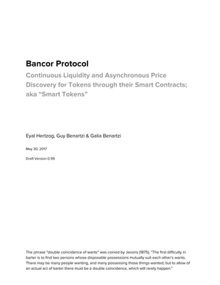  
 
 
 
Bancor Protocol  
Continuous Liquidity and Asynchronous Price 
Discovery for Tokens through their Smart Contracts; 
aka “Smart Tokens” 
 
 
 
 
Eyal Hertzog, Guy Benartzi & Galia Benartzi 
 
May 30, 2017 
 
Draft Version 0.99 
 
 
 
 
 
 
 
 
 
 
 
 
 
 
 
The phrase "double coincidence of wants" was coined by Jevons (1875). "The first difficulty in 
barter is to find two persons whose disposable possessions mutually suit each other's wants. 
There may be many people wanting, and many possessing those things wanted; but to allow of 
an actual act of barter there must be a double coincidence, which will rarely happen."  
 