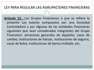 LEY PARA REGULAR LAS AGRUPACIONES FINANCIERAS
Artículo 12.- Los Grupos Financieros a que se refiere la
presente Ley estarán compuestos por una Sociedad
Controladora y por algunas de las entidades financieras
siguientes que sean consideradas integrantes del Grupo
Financiero: almacenes generales de depósito, casas de
cambio, instituciones de fianzas, instituciones de seguros,
casas de bolsa, instituciones de banca múltiple, etc.
 