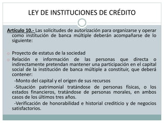 LEY DE INSTITUCIONES DE CRÉDITO
Artículo 10.- Las solicitudes de autorización para organizarse y operar
como institución de banca múltiple deberán acompañarse de lo
siguiente:
o Proyecto de estatus de la sociedad
o Relación e información de las personas que directa o
indirectamente pretendan mantener una participación en el capital
social de la institución de banca múltiple a constituir, que deberá
contener:
-Monto del capital y el origen de sus recursos
-Situación patrimonial tratándose de personas físicas, o los
estados financieros, tratándose de personas morales, en ambos
casos de los últimos tres años.
-Verificación de honorabilidad e historial crediticio y de negocios
satisfactorios.
 