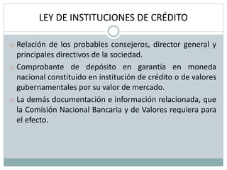 LEY DE INSTITUCIONES DE CRÉDITO
o Relación de los probables consejeros, director general y
principales directivos de la sociedad.
o Comprobante de depósito en garantía en moneda
nacional constituido en institución de crédito o de valores
gubernamentales por su valor de mercado.
o La demás documentación e información relacionada, que
la Comisión Nacional Bancaria y de Valores requiera para
el efecto.
 