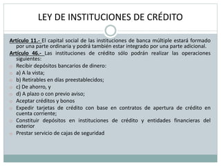 LEY DE INSTITUCIONES DE CRÉDITO
Artículo 11.- El capital social de las instituciones de banca múltiple estará formado
por una parte ordinaria y podrá también estar integrado por una parte adicional.
Artículo 46.- Las instituciones de crédito sólo podrán realizar las operaciones
siguientes:
o Recibir depósitos bancarios de dinero:
o a) A la vista;
o b) Retirables en días preestablecidos;
o c) De ahorro, y
o d) A plazo o con previo aviso;
o Aceptar créditos y bonos
o Expedir tarjetas de crédito con base en contratos de apertura de crédito en
cuenta corriente;
o Constituir depósitos en instituciones de crédito y entidades financieras del
exterior
o Prestar servicio de cajas de seguridad
 