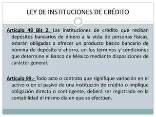 LEY DE INSTITUCIONES DE CRÉDITO
Artículo 48 Bis 2. Las instituciones de crédito que reciban
depósitos bancarios de dinero a la vista de personas físicas,
estarán obligadas a ofrecer un producto básico bancario de
nómina de depósito o ahorro, en los términos y condiciones
que determine el Banco de México mediante disposiciones de
carácter general.
Artículo 99.- Todo acto o contrato que signifique variación en el
activo o en el pasivo de una institución de crédito o implique
obligación directa o contingente, deberá ser registrado en la
contabilidad el mismo día en que se efectúen.
 