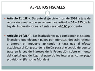 ASPECTOS FISCALES
 Artículo 21 (LIF) -. Durante el ejercicio fiscal de 2014 la tasa de
retención anual a que se refieren los artículos 54 y 135 de la
Ley del Impuesto sobre la Renta será del 0.60 por ciento.
 Artículo 54 (LISR)-. Las instituciones que componen el sistema
financiero que efectúen pagos por intereses, deberán retener
y enterar el impuesto aplicando la tasa que al efecto
establezca el Congreso de la Unión para el ejercicio de que se
trate en la Ley de Ingresos de la Federación sobre el monto
del capital que dé lugar al pago de los intereses, como pago
provisional. (Personas Morales)
 