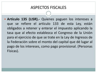 ASPECTOS FISCALES
 Artículo 135 (LISR).- Quienes paguen los intereses a
que se refiere el artículo 133 de esta Ley, están
obligados a retener y enterar el impuesto aplicando la
tasa que al efecto establezca el Congreso de la Unión
para el ejercicio de que se trate en la Ley de Ingresos de
la Federación sobre el monto del capital que dé lugar al
pago de los intereses, como pago provisional. (Personas
Físicas).
 