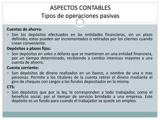 ASPECTOS CONTABLES
Tipos de operaciones pasivas
Cuentas de ahorro:
 Son los depósitos efectuados en las entidades financieras, sin un plazo
definido; estos pueden ser incrementados o retirados por los clientes cuando
crean conveniente.
Depósitos a plazos fijos:
 Son depósitos en soles o dólares que se mantienen en una entidad financiera,
por un tiempo determinado, recibiendo a cambio intereses mayores a una
cuenta de ahorro.
Cuenta corriente:
 Son depósitos de dinero realizados en un banco, a nombre de una o mas
personas. Permite a los titulares de la cuenta retirar el dinero mediante el
giro de cheques con cargos a los fondos depositados en la misma.
CTS:
 Son depósitos que por la ley, le corresponden a todo trabajador, como el
beneficio social, por el tiempo de servicio brindado a una empresa. Este
depósito es un fondo para cuando el trabajador se quede sin empleo.
 