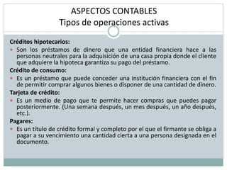 ASPECTOS CONTABLES
Tipos de operaciones activas
Créditos hipotecarios:
 Son los préstamos de dinero que una entidad financiera hace a las
personas neutrales para la adquisición de una casa propia donde el cliente
que adquiere la hipoteca garantiza su pago del préstamo.
Crédito de consumo:
 Es un préstamo que puede conceder una institución financiera con el fin
de permitir comprar algunos bienes o disponer de una cantidad de dinero.
Tarjeta de crédito:
 Es un medio de pago que te permite hacer compras que puedes pagar
posteriormente. (Una semana después, un mes después, un año después,
etc.).
Pagares:
 Es un título de crédito formal y completo por el que el firmante se obliga a
pagar a su vencimiento una cantidad cierta a una persona designada en el
documento.
 