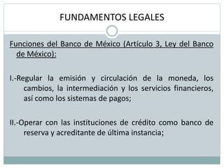 FUNDAMENTOS LEGALES
Funciones del Banco de México (Artículo 3, Ley del Banco
de México):
I.-Regular la emisión y circulación de la moneda, los
cambios, la intermediación y los servicios financieros,
así como los sistemas de pagos;
II.-Operar con las instituciones de crédito como banco de
reserva y acreditante de última instancia;
 