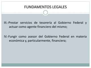 FUNDAMENTOS LEGALES
III.-Prestar servicios de tesorería al Gobierno Federal y
actuar como agente financiero del mismo;
IV.-Fungir como asesor del Gobierno Federal en materia
económica y, particularmente, financiera;
 