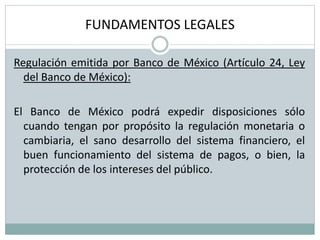 FUNDAMENTOS LEGALES
Regulación emitida por Banco de México (Artículo 24, Ley
del Banco de México):
El Banco de México podrá expedir disposiciones sólo
cuando tengan por propósito la regulación monetaria o
cambiaria, el sano desarrollo del sistema financiero, el
buen funcionamiento del sistema de pagos, o bien, la
protección de los intereses del público.
 