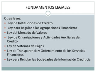 FUNDAMENTOS LEGALES
Otras leyes:
 Ley de Instituciones de Crédito
 Ley para Regular a las Agrupaciones Financieras
 Ley del Mercado de Valores
 Ley de Organizaciones y Actividades Auxiliares del
Crédito
 Ley de Sistemas de Pagos
 Ley de Transparencia y Ordenamiento de los Servicios
Financieros
 Ley para Regular las Sociedades de Información Crediticia
 
