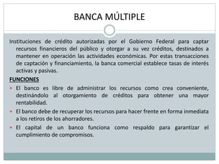 BANCA MÚLTIPLE
Instituciones de crédito autorizadas por el Gobierno Federal para captar
recursos financieros del público y otorgar a su vez créditos, destinados a
mantener en operación las actividades económicas. Por estas transacciones
de captación y financiamiento, la banca comercial establece tasas de interés
activas y pasivas.
FUNCIONES
 El banco es libre de administrar los recursos como crea conveniente,
destinándolo al otorgamiento de créditos para obtener una mayor
rentabilidad.
 El banco debe de recuperar los recursos para hacer frente en forma inmediata
a los retiros de los ahorradores.
 El capital de un banco funciona como respaldo para garantizar el
cumplimiento de compromisos.
 