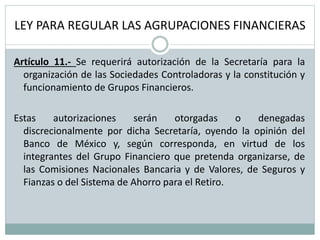 LEY PARA REGULAR LAS AGRUPACIONES FINANCIERAS
Artículo 11.- Se requerirá autorización de la Secretaría para la
organización de las Sociedades Controladoras y la constitución y
funcionamiento de Grupos Financieros.
Estas autorizaciones serán otorgadas o denegadas
discrecionalmente por dicha Secretaría, oyendo la opinión del
Banco de México y, según corresponda, en virtud de los
integrantes del Grupo Financiero que pretenda organizarse, de
las Comisiones Nacionales Bancaria y de Valores, de Seguros y
Fianzas o del Sistema de Ahorro para el Retiro.
 