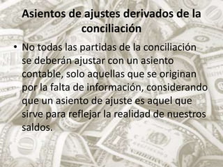 Asientos de ajustes derivados de la conciliaciónNo todas las partidas de la conciliación  se deberán ajustar con un asiento contable, solo aquellas que se originan por la falta de información, considerando que un asiento de ajuste es aquel que sirve para reflejar la realidad de nuestros saldos.