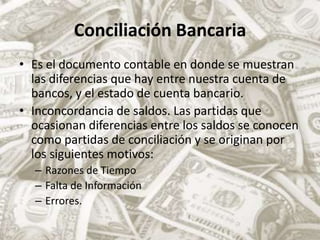 Conciliación BancariaEs el documento contable en donde se muestran las diferencias que hay entre nuestra cuenta de bancos, y el estado de cuenta bancario.Inconcordancia de saldos. Las partidas que ocasionan diferencias entre los saldos se conocen como partidas de conciliación y se originan por los siguientes motivos:Razones de TiempoFalta de InformaciónErrores.