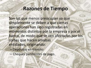 Razones de TiempoSon las que menos preocupan ya que simplemente se deben a que ciertas operaciones han sido registradas en momentos distintos por la empresa y por el banco, de modo que se ven afectadas por los cortes que hacen amabas entidades, originando:Depósitos en transitoCheques pendientes de pago.