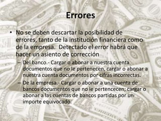 ErroresNo se deben descartar la posibilidad de errores, tanto de la institución financiera como de la empresa. Detectado el error habrá que hacer un asiento de correcciónDel banco.- Cargar o abonar a nuestra cuenta documentos que no le pertenecen, cargar o abonar a nuestra cuenta documentos por cifras incorrectas.De la empresa.- Cargar o abonar a una cuenta de bancos documentos que no le pertencecen; cargar o abonar a las cuentas de bancos partidas por un importe equivocado.