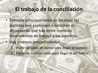 El trabajo de la conciliaciónConsiste principalmente en localizar las partidas que expliquen o concilien el desacuerdo que hay entre nuestros movimientos de bancos y los nuestros.Hay diversos procedimientosPartir del sado de banco para llegar al nuestroPartir de nuestro saldo para llegar al del banco.