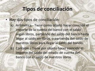 Tipos de conciliaciónHay dos tipos de conciliación:Aritmética.- Tiene como objeto hacer conicidir el importe de la cuenta del banco con el saldo según libros, partiendo del saldo del banco hasta llegar al saldo en libros, o partiendo del saldo de nuestros libros para llegar al saldo del bando.Contable.- Tiene por objeto hacer coincidir el importe del saldo del estado de cuenta del banco con el saldo de nuestros libros.