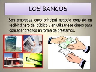 LOS BANCOS
Son empresas cuyo principal negocio consiste en
recibir dinero del público y en utilizar ese dinero para
conceder créditos en forma de préstamos.
 