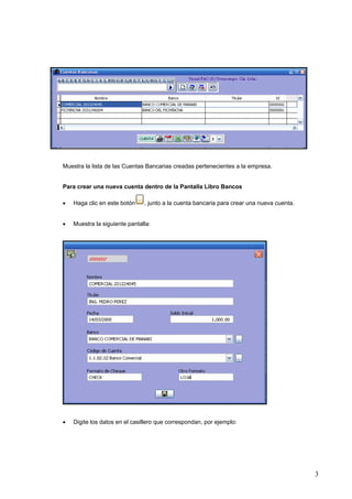 Muestra la lista de las Cuentas Bancarias creadas pertenecientes a la empresa.


Para crear una nueva cuenta dentro de la Pantalla Libro Bancos

•   Haga clic en este botón    , junto a la cuenta bancaria para crear una nueva cuenta.


•   Muestra la siguiente pantalla:




•   Digite los datos en el casillero que correspondan, por ejemplo:




                                                                                           3
 