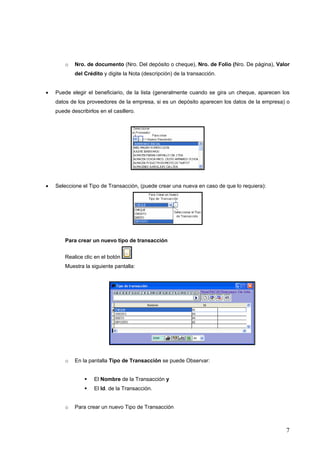 o   Nro. de documento (Nro. Del depósito o cheque), Nro. de Folio (Nro. De página), Valor
            del Crédito y digite la Nota (descripción) de la transacción.


•   Puede elegir el beneficiario, de la lista (generalmente cuando se gira un cheque, aparecen los
    datos de los proveedores de la empresa, si es un depósito aparecen los datos de la empresa) o
    puede describirlos en el casillero.




•   Seleccione el Tipo de Transacción, (puede crear una nueva en caso de que lo requiera):




        Para crear un nuevo tipo de transacción


        Realice clic en el botón
        Muestra la siguiente pantalla:




        o   En la pantalla Tipo de Transacción se puede Observar:


                     El Nombre de la Transacción y
                     El Id. de la Transacción.


        o   Para crear un nuevo Tipo de Transacción



                                                                                                7
 