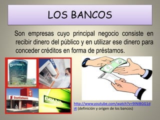 LOS BANCOS 
Son empresas cuyo principal negocio consiste en 
recibir dinero del público y en utilizar ese dinero para 
conceder créditos en forma de préstamos. 
http://www.youtube.com/watch?v=9INIBGG1d 
i4 (definición y origen de los bancos) 
 