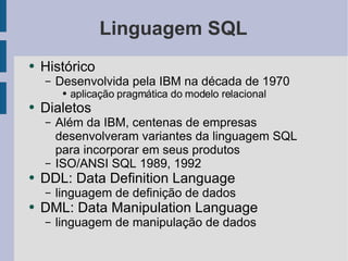 Linguagem SQL Histórico Desenvolvida pela IBM na década de 1970 aplicação pragmática do modelo relacional Dialetos Além da IBM, centenas de empresas desenvolveram variantes da linguagem SQL para incorporar em seus produtos ISO/ANSI SQL 1989, 1992 DDL: Data Definition Language linguagem de definição de dados DML: Data Manipulation Language linguagem de manipulação de dados 