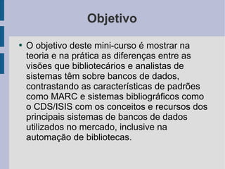 Objetivo O objetivo deste mini-curso é mostrar na teoria e na prática as diferenças entre as visões que bibliotecários e analistas de sistemas têm sobre bancos de dados, contrastando as características de padrões como MARC e sistemas bibliográficos como o CDS/ISIS com os conceitos e recursos dos principais sistemas de bancos de dados utilizados no mercado, inclusive na automação de bibliotecas. 