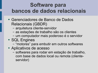 Software para  bancos de dados relacionais Gerenciadores de Banco de Dados Relacionais (GBDR) arquitetura cliente-servidor as estações de trabalho são os clientes um computador mais poderoso é o servidor SQL Engines “motores” para embutir em outros softwares Aplicativos de acesso softwares para rodar em estação de trabalho, com base de dados local ou remota (cliente-servidor) 