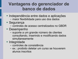 Vantagens do gerenciador de banco de dados Independência entre dados e aplicações maior flexibilidade para uso dos dados Segurança controles de acesso centralizados no GBDR Desempenho suporte a um grande número de clientes consultando, inserindo e modificando dados simultaneamente Integridade controles de consistência ex.: proibido deletar um curso se houverem alunos inscritos 