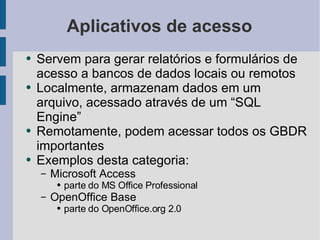 Aplicativos de acesso Servem para gerar relatórios e formulários de acesso a bancos de dados locais ou remotos Localmente, armazenam dados em um arquivo, acessado através de um “SQL Engine” Remotamente, podem acessar todos os GBDR importantes Exemplos desta categoria: Microsoft Access parte do MS Office Professional OpenOffice Base parte do OpenOffice.org 2.0 