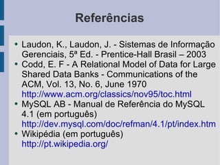 Referências Laudon, K., Laudon, J. - Sistemas de Informação Gerenciais, 5ª Ed. - Prentice-Hall Brasil – 2003 Codd, E. F - A Relational Model of Data for Large Shared Data Banks - Communications of the ACM, Vol. 13, No. 6, June 1970 http://www.acm.org/classics/nov95/toc.html MySQL AB - Manual de Referência do MySQL 4.1 (em português) http://dev.mysql.com/doc/refman/4.1/pt/index.html Wikipédia (em português) http://pt.wikipedia.org/ 