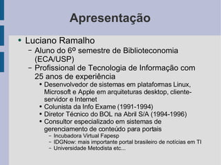 Apresentação Luciano Ramalho Aluno do 6 º  semestre de Biblioteconomia (ECA/USP) Profissional de Tecnologia de Informação com 25 anos de experiência Desenvolvedor de sistemas em plataformas Linux, Microsoft e Apple em arquiteturas desktop, cliente-servidor e Internet Colunista da Info Exame (1991-1994) Diretor Técnico do BOL na Abril S/A (1994-1996) Consultor especializado em sistemas de gerenciamento de conteúdo para portais Incubadora Virtual Fapesp IDGNow: mais importante portal brasileiro de notícias em TI Universidade Metodista etc... 