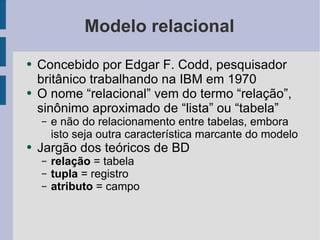 Modelo relacional Concebido por Edgar F. Codd, pesquisador britânico trabalhando na IBM em 1970 O nome “relacional” vem do termo “relação”, sinônimo aproximado de “lista” ou “tabela” e não do relacionamento entre tabelas, embora isto seja outra característica marcante do modelo Jargão dos teóricos de BD relação  = tabela tupla  = registro atributo  = campo 
