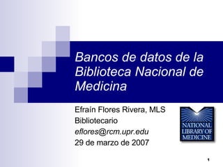 Bancos de datos de la Biblioteca Nacional de Medicina Efraín Flores Rivera, MLS Bibliotecario [email_address] 29 de marzo de 2007 