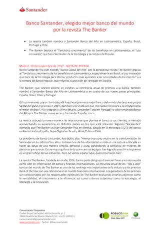 Comunicación Corporativa
Ciudad Grupo Santander, edificio Arrecife, pl. 2
28660 Boadilla del Monte (Madrid) Tel.: +34 91 2895211
comunicacion@gruposantander.com
www.santander.com - Twitter: @bancosantander
Banco Santander, elegido mejor banco del mundo
por la revista The Banker
 La revista también nombra a Santander Banco del Año en Latinoamérica, España, Brasil,
Portugal y Chile.
 The Banker destaca el “fantástico crecimiento” de los beneficios en Latinoamérica, el “uso
innovador” que hace Santander de la tecnología y la compra de Popular.
Madrid, 30 de noviembre de 2017 - NOTA DE PRENSA
Banco Santander ha sido elegido “Banco Global del Año” por la prestigiosa revista The Banker gracias
al “fantástico crecimiento de los beneficios en Latinoamérica, especialmente en Brasil, al uso innovador
que hace de la tecnología para ofrecer productos más ajustados a las necesidades de los clientes” y a
la compra de Banco Popular, que refuerza su posición de liderazgo en España.
The Banker, que celebró anoche en Londres su ceremonia anual de premios a la banca, también
nombró a Santander Banco del Año en Latinoamérica y en cuatro de sus nueve países principales:
España, Brasil, Chile y Portugal.
Es la primera vez que un banco español recibe el premio a mejor banco del mundo desde que el propio
Santander ganó el premio en 2009 y también la primera vez que The Banker reconoce a la entidad como
el mejor de Brasil. A lo largo de la última década, Santander Totta en Portugal ha sido nombrado Banco
del Año por The Banker nueve veces y Santander España, cinco.
La revista subrayó la nueva manera de relacionarse que plantea el banco a sus clientes, a menudo
aprovechando su experiencia en distintos países en los que está presente. Algunos “excelentes”
ejemplos que The Banker cita son Santander Plus en México, basado en la estrategia 1|2|3 del banco
en Reino Unido y España, SuperDigital en Brasil y Work/Café en Chile.
La presidenta de Banco Santander, Ana Botín, dijo: “Hemos avanzado mucho en la transformación de
Santander en los últimos tres años. La base de esta transformación es imbuir una cultura enfocada en
hacer las cosas de una manera sencilla, personal y justa, ganándonos la confianza de millones de
personas y empresas. Estoy muy orgullosa de lo que nuestros equipos han logrado y recibir este premio
es un gran reflejo de sus esfuerzos. Pero no vamos a parar aquí, queremos hacer más”.
La revista The Banker, fundada en el año 1926, forma parte del grupo Financial Times y es reconocida
como líder en información de banca y finanzas internacionales. La encuesta anual de los “Top 1.000”
bancos del mundo de The Banker es uno de los rankings más importantes de la industria y los premios
Bank of the Year son una referencia en el mundo financiero internacional. Los ganadores de los premios
son seleccionados por los responsables editoriales de The Banker evaluando criterios objetivos como
la rentabilidad, el crecimiento y la eficiencia, así como criterios subjetivos como la estrategia, el
liderazgo y la innovación.
 