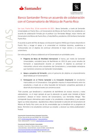 NOTICIAS
Comunicación Corporativa.Banco Santander Puerto Rico
207 Ave. Ponce de León, San Juan PR 00917 Telf.: 787 215 8935
email: michelle.balaguer@santander.pr / www.santander.pr
Twitter: @SantanderPR / Facebook: www.facebook.com/santanderpr
Comunicación Global Santander Universidades
Ana Núñez / Sonia Pérez / Marta Gallardo / Ignacio Marín
+34 615 90 29 46 | +34 615 90 74 04 | +34 615 371 838 | +34 615 901 256
comunicacionsantanderuniversidades@gruposantander.com
www.santander.com/universidades / Twitter: @bancosantander
Banco Santander firma un acuerdo de colaboración
con el Conservatorio de Música de Puerto Rico
San Juan, Puerto Rico, 10 de noviembre de 2015-. Banco Santander, a través de Santander
Universidades en Puerto Rico, y el Conservatorio de Música de Puerto Rico han establecido un
acuerdo de colaboración firmado por el profesor Luis Hernández Mergal, rector interino del
Conservatorio de Música de Puerto Rico, y Fredy Molfino, presidente y CEO de Banco Santander
Puerto Rico.
El acuerdo es parte del Plan de Apoyo a la Educación Superior (PAES) que el banco desarrolla en
Puerto Rico y recoge el apoyo a la universidad en iniciativas docentes, académicas e
institucionales con el objetivo de continuar ofreciendo el mejor servicio a la comunidad
universitaria.
Con este acuerdo, el banco colaborará con el Conservatorio en actividades como:
• Programa de Becas de Movilidad Internacional: el banco, por medio de Santander
Universidades, concederá becas de Bachillerato en 2015-16 para cursar estudios de
formación o especialización durante un semestre. El objetivo es promover el
intercambio cultural entre estudiantes del Conservatorio y universidades extranjeras
que mantienen convenios con Santander Universidades.
• Apoyo a proyectos de formación, como el patrocinio de cátedras en emprendimiento
desarrolladas por el Conservatorio.
• Participación en el Premio Santander a la Innovación Empresarial de estudiantes
matriculados en el Conservatorio. Este galardón impulsa el emprendimiento entre los
estudiantes a través de un clima favorable de formación competitiva aportando al
desarrollo de empresas locales con conciencia social.
“Este acuerdo, que beneficiará a estudiantes de bachillerato de escasos recursos y notas
sobresalientes, es el mejor ejemplo de que la educación no puede estar limitada al factor
económico”, destacó el rector interino del Conservatorio, Luis Hernández Mergal. “Nos
corresponde buscar alternativas para ayudar a los estudiantes a desarrollarse y que puedan
lograr sus metas educativas. Agradecemos a Banco Santander la selección del Conservatorio de
Música de Puerto Rico como una de las universidades que se benefician de su programa de
becas. Permitirá a los estudiantes continuar sus estudios y alcanzar sus metas profesionales”,
finalizó.
 