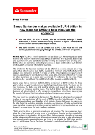 Press Release


Banco Santander makes available EUR 4 billion in
   new loans for SMEs to help stimulate the
                  economy

       Half the total, or EUR 2 billion, will be channeled through ‘Crédito
        Activación’, a product aimed at financing business in Spain. The other EUR
        2 billion will be earmarked for export finance.

       The bank will offer loans at Euribor plus 3.20% (4.98% AER) to new and
        existing customers who apply through the Crédito Activación programme.


Madrid, April 16, 2012 - Banco Santander has set aside EUR 4 billion to provide loans
to small and medium-sized companies (SMEs) to stimulate their business, both inside
and outside Spain, and contribute towards boosting the economy and creating jobs.
EUR 2 billion are earmarked for lending to business in Spain and the other EUR 2 billion
are to support companies’ international business.

The credit line for Spanish business will be offered as a new product, at a very
competitive rate of Euribor plus 3.20%, subject to a minimum amount of activity in the
account (one transaction a month in at least two of the following categories: payments of
salaries, social security contributions or state taxes, bills, international transfers in euros
or other currencies or in-store card payments). If customers do not meet these
conditions, they can still use the credit line but will be charged an additional 2.5%.

Loans range from a minimum EUR 30,000 to a maximum of EUR 5 million for three
years, with a one-year moratorium and quarterly principal repayments. The loans are for
new business, for both new and existing clients, and cannot be used to renew,
restructure or refinance existing loans. The EUR 2 billion destined for international
business will allow the bank to offer companies competitively priced loans as advances
for exports, to finance their international activity or their purchases abroad.

This new credit line complements Santander’s Plan Exporta, a full range of services put
in place a year ago to cover all the needs of SMEs when they start to export. To date,
5,000 companies have used this plan, which includes finance (advances for exports, or
for bills, factoring and other specialist products), and coverage of risks and exchange
rates, transfers, cheques and remittances as well as training for companies that are new
to export, an area where the bank has been a pioneer.

“SMEs are the driver of economic growth and job creation. We have supported them
since the crisis began with a wide range of products and financial services, adapted to
the current economic situation. We are confident that companies’ international business
will be a key driver of the recovery. We want companies to be able to take advantage of
international growth opportunities and we hope to be a leader for SMEs that want to
export,” said Enrique García Candelas, Santander’s head of retail banking in Spain.


 Comunicación Externa.
 Ciudad Grupo Santander Edificio Arrecife Pl. 2                                              1
 28660 Boadilla del Monte (Madrid) Telf.: 34 91 289 52 11 – Fax: 34 91 257 10 39
 
