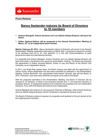 Press Release


         Banco Santander reduces its Board of Directors
                       to 16 members

    Antonio Basagoiti, Antonio Escámez and Luis Alberto Salazar-Simpson will leave the
     Board.

    Esther Giménez-Salinas will be proposed to the General Shareholders’ Meeting of
     March, 30th as an independent board member.


Madrid, February 28, 2012 - Banco Santander’s Board of Directors will submit to the General
Shareholders’ Meeting, expected to take place on March 30th, a proposal to reduce the number
of its members from 20 to 16. This reduction is in line with recommendations of good
governance codes and international practices.

It is expected that Antonio Basagoiti, Antonio Escámez and Luis Alberto Salazar-Simpson will
leave their seats in the Board in the upcoming shareholders’ meeting. The Board has proposed
the appointment of Esther Giménez-Salinas, Doctor of Law and Rector of the Ramón Llull
University, as an independent director.

In 2011, Luis Ángel Rojo passed away. His Board vacancy was filled with the appointment of
Vittorio Corbo, whose designation has also been submitted for ratification in the Shareholders’
Meeting. Antoine Bernheim, who represented Assicurazioni Generali, also left the Board. In
2012, Francisco Luzón took early retirement and gave up his seat on the Board.

With the proposals submitted to the Shareholders’ Meeting, the Board of Directors will be
reduced to 16 members, of which 5 are executive directors and 11 non-executive directors (1
propietary director, 8 independent directors and 2 external non-propietary and non-independent
directors). Thus, half of the Board will continue to be independent.

Antonio Basagoiti will continue as non-executive Chairman of Banesto, while Antonio Escámez
and Luis Alberto Salazar-Simpson will join Santander’s international advisory board.

The Board of Directors wishes to express its recognition and gratitude to the job carried out by
the outgoing board members.




Comunicación Externa.
Ciudad Grupo Santander Edificio Arrecife Pl. 2
28660 Boadilla del Monte (Madrid) Telf.: 34 91 289 52 11
email: comunicacionbancosantander@gruposantander.com
 