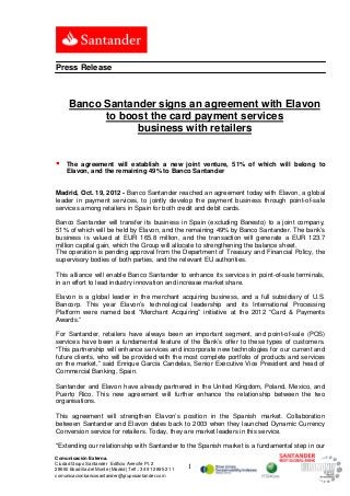 Press Release



      Banco Santander signs an agreement with Elavon
            to boost the card payment services
                  business with retailers


    The agreement will establish a new joint venture, 51% of which will belong to
     Elavon, and the remaining 49% to Banco Santander


Madrid, Oct. 19, 2012 - Banco Santander reached an agreement today with Elavon, a global
leader in payment services, to jointly develop the payment business through point-of-sale
services among retailers in Spain for both credit and debit cards.

Banco Santander will transfer its business in Spain (excluding Banesto) to a joint company,
51% of which will be held by Elavon, and the remaining 49% by Banco Santander. The bank’s
business is valued at EUR 165.8 million, and the transaction will generate a EUR 123.7
million capital gain, which the Group will allocate to strengthening the balance sheet.
The operation is pending approval from the Department of Treasury and Financial Policy, the
supervisory bodies of both parties, and the relevant EU authorities.

This alliance will enable Banco Santander to enhance its services in point-of-sale terminals,
in an effort to lead industry innovation and increase market share.

Elavon is a global leader in the merchant acquiring business, and a full subsidiary of U.S.
Bancorp. This year Elavon’s technological leadership and its International Processing
Platform were named best “Merchant Acquiring” initiative at the 2012 “Card & Payments
Awards.”

For Santander, retailers have always been an important segment, and point-of-sale (POS)
services have been a fundamental feature of the Bank’s offer to these types of customers.
“This partnership will enhance services and incorporate new technologies for our current and
future clients, who will be provided with the most complete portfolio of products and services
on the market,” said Enrique García Candelas, Senior Executive Vice President and head of
Commercial Banking, Spain.

Santander and Elavon have already partnered in the United Kingdom, Poland, Mexico, and
Puerto Rico. This new agreement will further enhance the relationship between the two
organisations.

This agreement will strengthen Elavon’s position in the Spanish market. Collaboration
between Santander and Elavon dates back to 2003 when they launched Dynamic Currency
Conversion service for retailers. Today, they are market leaders in this service.

"Extending our relationship with Santander to the Spanish market is a fundamental step in our
Comunicación Externa.
Ciudad Grupo Santander Edificio Arrecife Pl. 2
28660 Boadilla del Monte (Madrid) Telf.: 34 91 289 52 11   1
comunicacionbancosantander@gruposantander.com
 