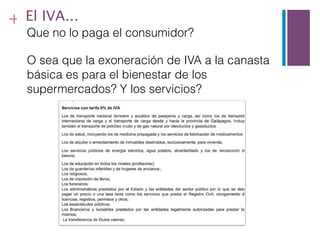 + El IVA...
  Que no lo paga el consumidor?

  O sea que la exoneración de IVA a la canasta
  básica es para el bienestar de los
  supermercados? Y los servicios?
 
