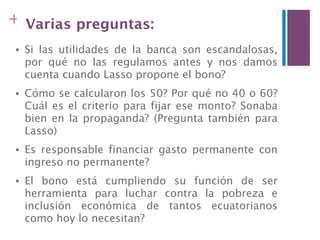 + Varias preguntas:
•   Si las utilidades de la banca son escandalosas,
    por qué no las regulamos antes y nos damos
    cuenta cuando Lasso propone el bono?
•   Cómo se calcularon los 50? Por qué no 40 o 60?
    Cuál es el criterio para fijar ese monto? Sonaba
    bien en la propaganda? (Pregunta también para
    Lasso)
•   Es responsable financiar gasto permanente con
    ingreso no permanente?
•   El bono está cumpliendo su función de ser
    herramienta para luchar contra la pobreza e
    inclusión económica de tantos ecuatorianos
    como hoy lo necesitan?
 